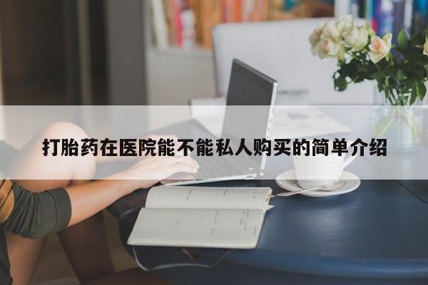私人可以开打胎药吗打胎药在医院能不能私人购买的简单介绍