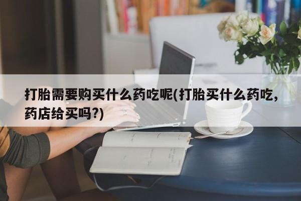私人可以开打胎药吗打胎需要购买什么药吃呢(打胎买什么药吃,药店给买吗?)