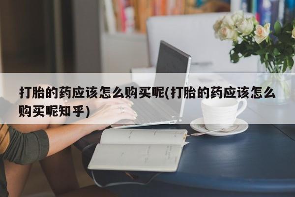 私人可以开打胎药吗打胎的药应该怎么购买呢(打胎的药应该怎么购买呢知乎)